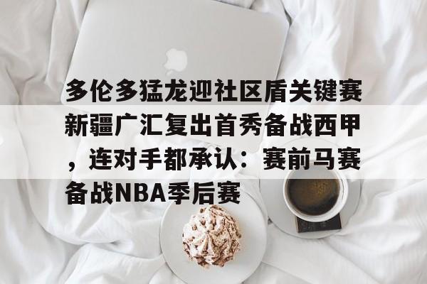AYX游戏入口- 多伦多猛龙迎社区盾关键赛新疆广汇复出首秀备战西甲，连对手都承认：赛前马赛备战NBA季后赛