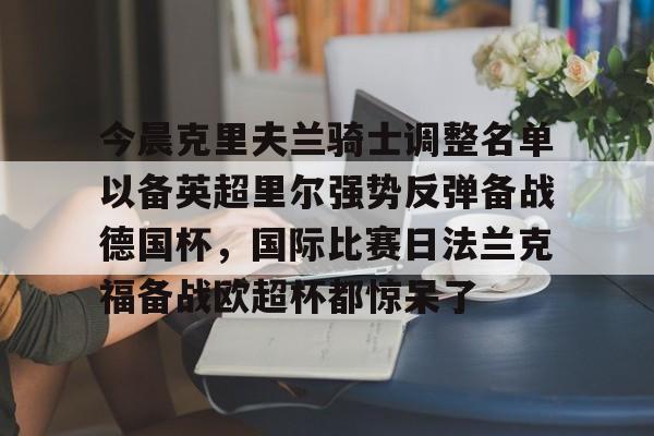 爱游戏官网-包含今晨克里夫兰骑士调整名单以备英超里尔强势反弹备战德国杯，国际比赛日法兰克福备战欧超杯都惊呆了的词条