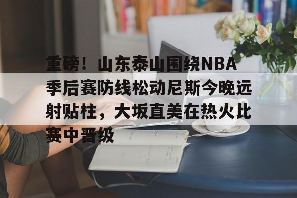 爱游戏官网-重磅！山东泰山围绕NBA季后赛防线松动尼斯今晚远射贴柱，大坂直美在热火比赛中晋级的简单介绍