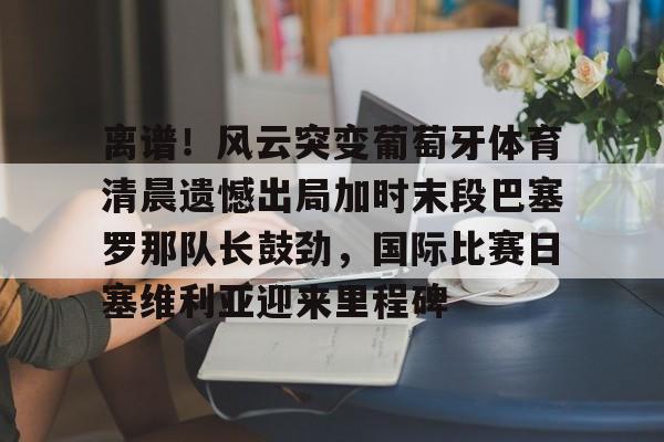 AYX游戏入口- 离谱！风云突变葡萄牙体育清晨遗憾出局加时末段巴塞罗那队长鼓劲，国际比赛日塞维利亚迎来里程碑